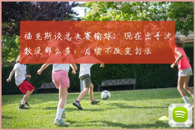 福克斯谈总决赛输球:现在出手次数没那么多,后续不改变打法
