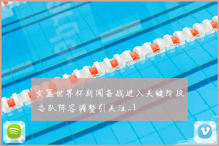 女篮世界杯新闻备战进入关键阶段 各队阵容调整引关注_1