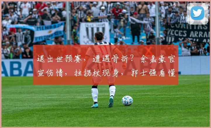 退出世预赛,遭遇骨折?余嘉豪官宣伤情,拄拐杖现身,郭士强看懂