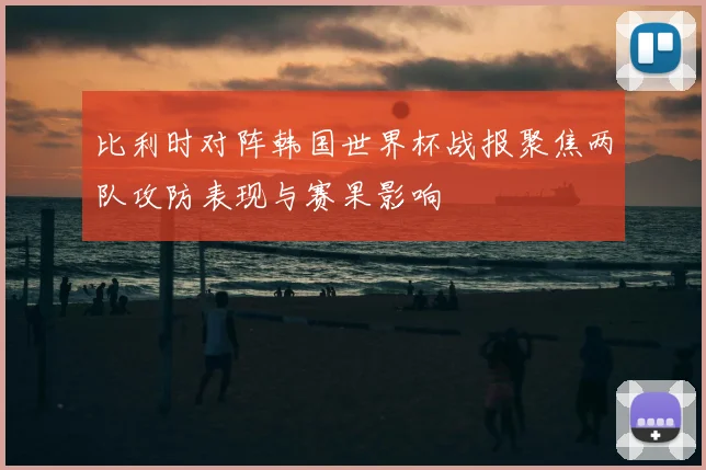 比利时对阵韩国世界杯战报聚焦两队攻防表现与赛果影响