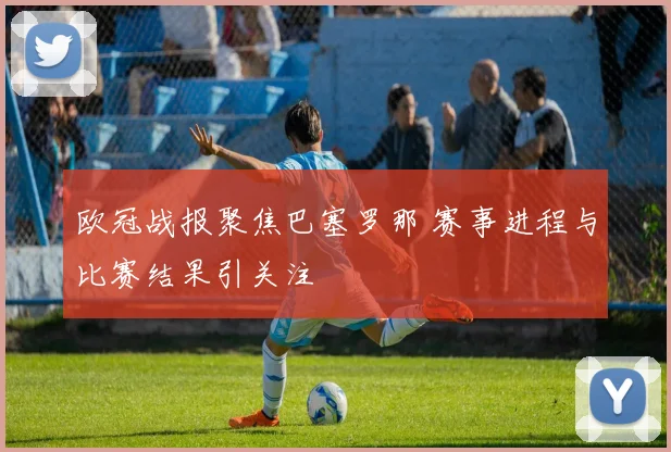 欧冠战报聚焦巴塞罗那 赛事进程与比赛结果引关注