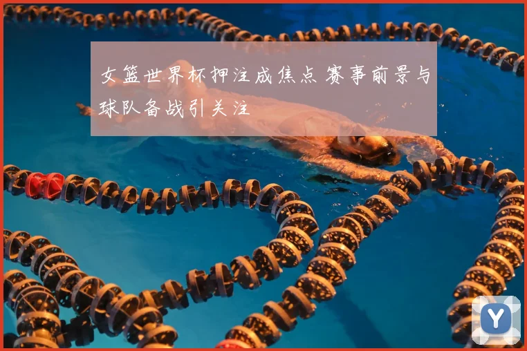 女篮世界杯押注成焦点 赛事前景与球队备战引关注