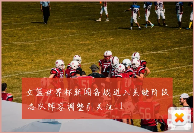 女篮世界杯新闻备战进入关键阶段 各队阵容调整引关注_1