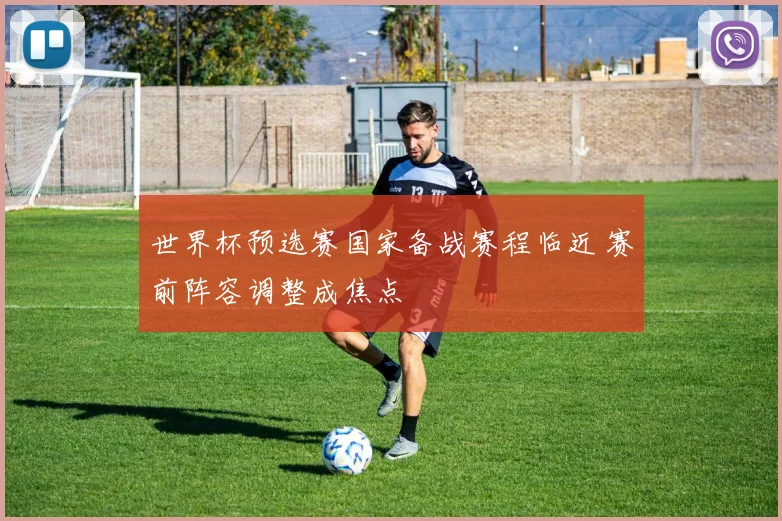世界杯预选赛国家备战赛程临近 赛前阵容调整成焦点