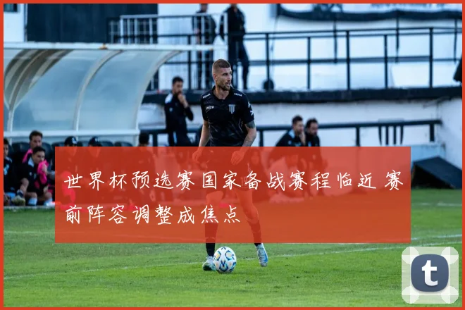 世界杯预选赛国家备战赛程临近 赛前阵容调整成焦点
