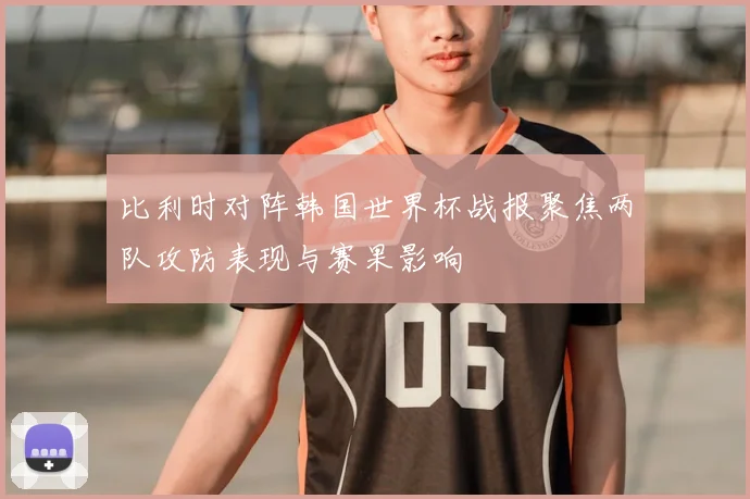 比利时对阵韩国世界杯战报聚焦两队攻防表现与赛果影响