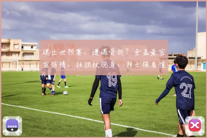 退出世预赛,遭遇骨折?余嘉豪官宣伤情,拄拐杖现身,郭士强看懂