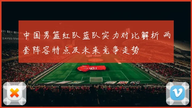 中国男篮红队蓝队实力对比解析 两套阵容特点及未来竞争走势