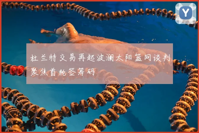 杜兰特交易再起波澜太阳篮网谈判聚焦首轮签筹码