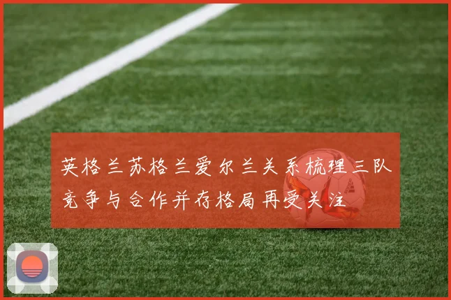 英格兰苏格兰爱尔兰关系梳理三队竞争与合作并存格局再受关注