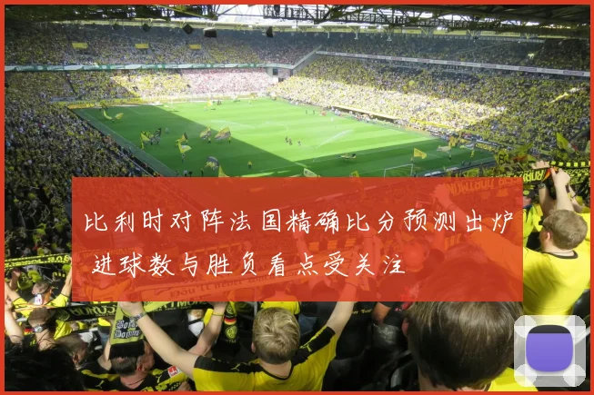 比利时对阵法国精确比分预测出炉 进球数与胜负看点受关注