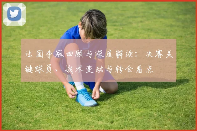 法国夺冠回顾与深度解读:决赛关键球员、战术变动与转会看点