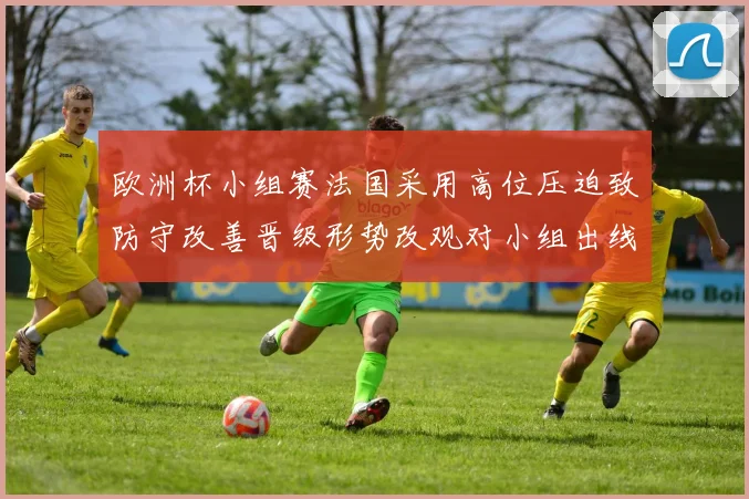欧洲杯小组赛法国采用高位压迫致防守改善晋级形势改观对小组出线更有利