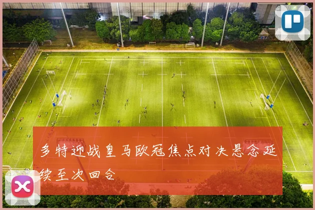 多特迎战皇马欧冠焦点对决悬念延续至次回合
