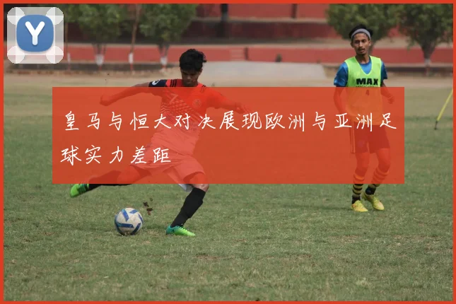 皇马与恒大对决展现欧洲与亚洲足球实力差距