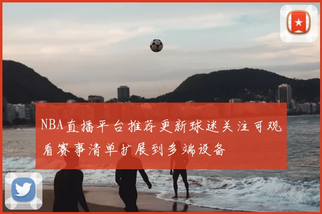 NBA直播平台推荐更新球迷关注可观看赛事清单扩展到多端设备