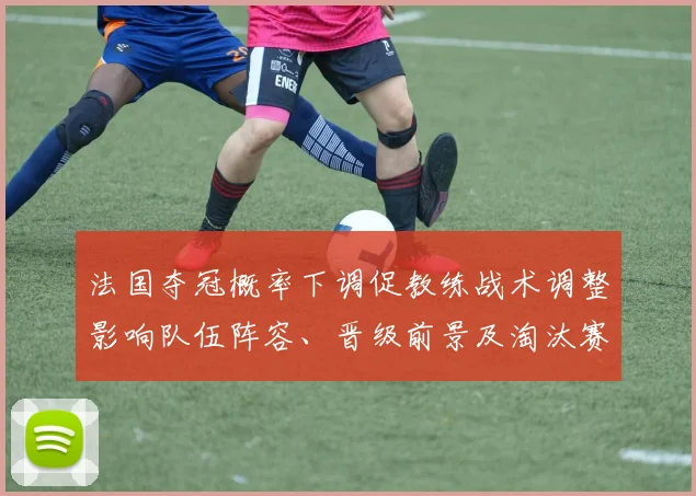 法国夺冠概率下调促教练战术调整影响队伍阵容、晋级前景及淘汰赛展望