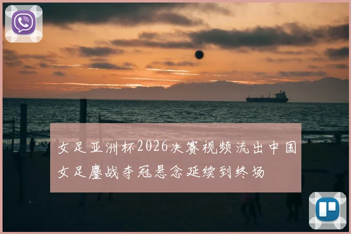 女足亚洲杯2026决赛视频流出中国女足鏖战夺冠悬念延续到终场