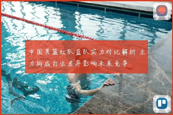 中国男篮红队蓝队实力对比解析 主力构成打法差异影响未来竞争