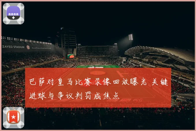 巴萨对皇马比赛录像回放曝光 关键进球与争议判罚成焦点