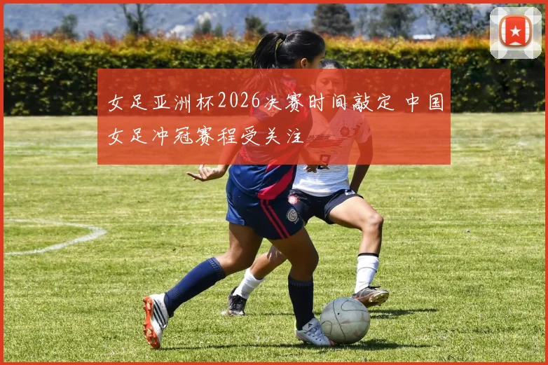 女足亚洲杯2026决赛时间敲定 中国女足冲冠赛程受关注