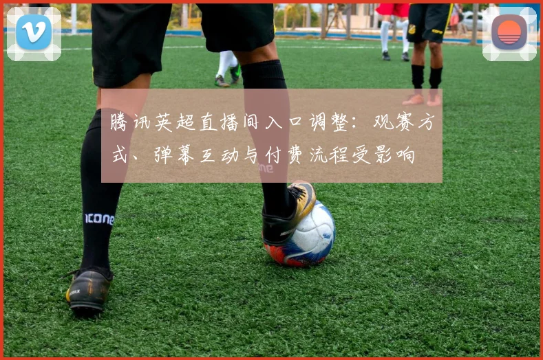腾讯英超直播间入口调整：观赛方式、弹幕互动与付费流程受影响