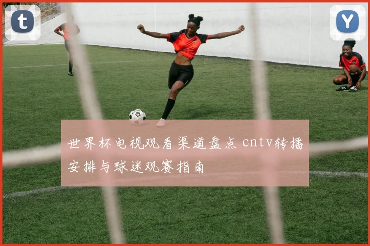 世界杯电视观看渠道盘点 cntv转播安排与球迷观赛指南