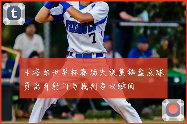 卡塔尔世界杯赛场失误集锦盘点球员离奇射门与裁判争议瞬间