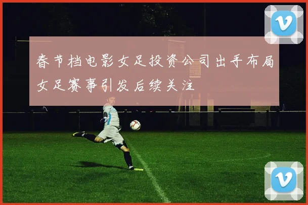 春节档电影女足投资公司出手布局女足赛事引发后续关注