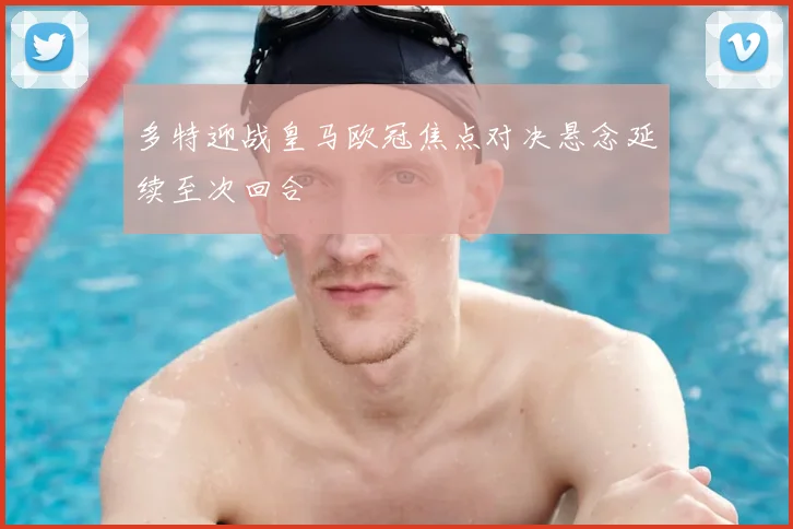 多特迎战皇马欧冠焦点对决悬念延续至次回合