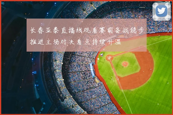 长春亚泰直播线观看赛前备战稳步推进主场对决看点持续升温