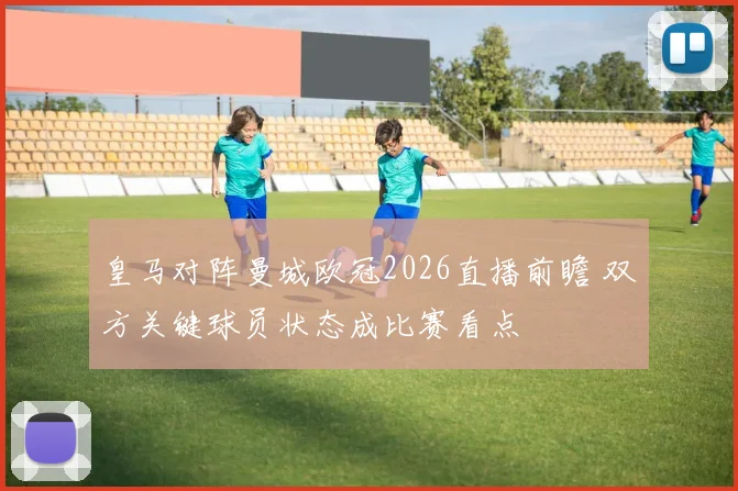 皇马对阵曼城欧冠2026直播前瞻 双方关键球员状态成比赛看点