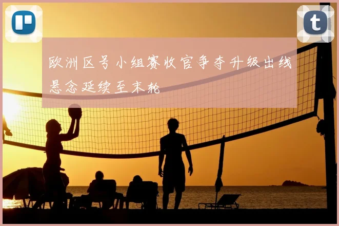 欧洲区号小组赛收官争夺升级出线悬念延续至末轮