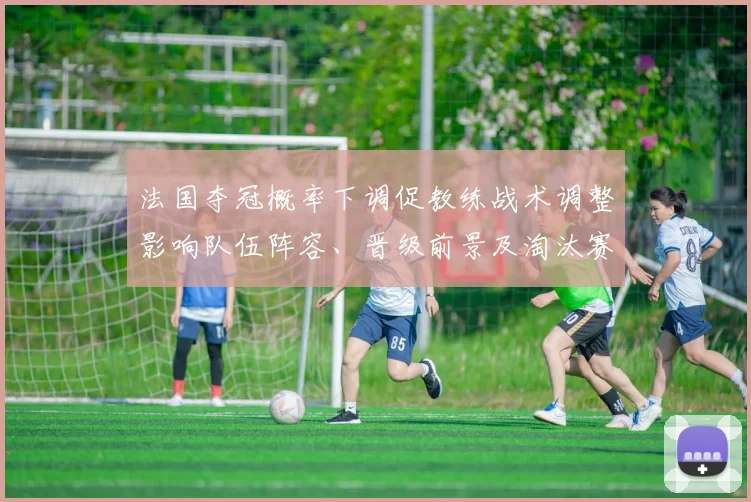 法国夺冠概率下调促教练战术调整影响队伍阵容、晋级前景及淘汰赛展望