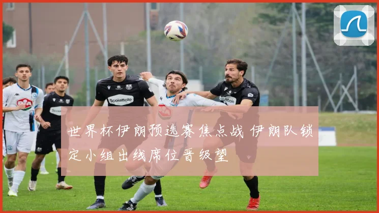 世界杯伊朗预选赛焦点战 伊朗队锁定小组出线席位晋级望