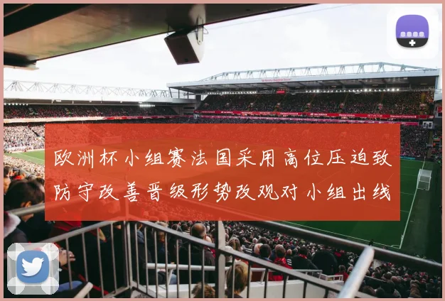 欧洲杯小组赛法国采用高位压迫致防守改善晋级形势改观对小组出线更有利