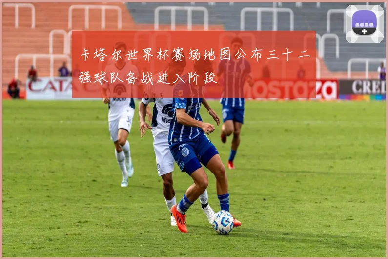 卡塔尔世界杯赛场地图公布三十二强球队备战进入阶段
